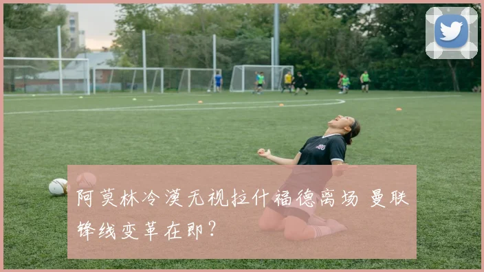 阿莫林冷漠无视拉什福德离场 曼联锋线变革在即？