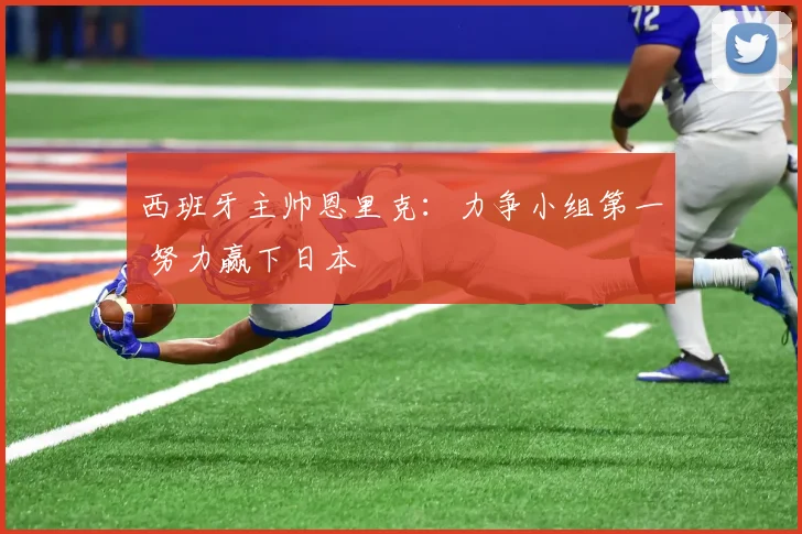西班牙主帅恩里克：力争小组第一 努力赢下日本