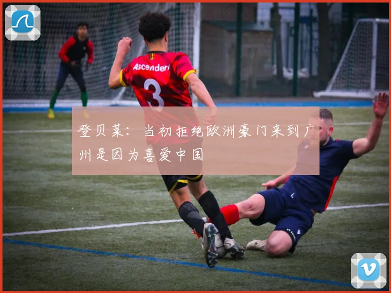 登贝莱：当初拒绝欧洲豪门来到广州是因为喜爱中国