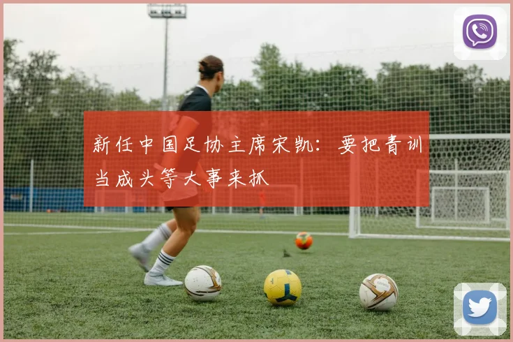 新任中国足协主席宋凯：要把青训当成头等大事来抓