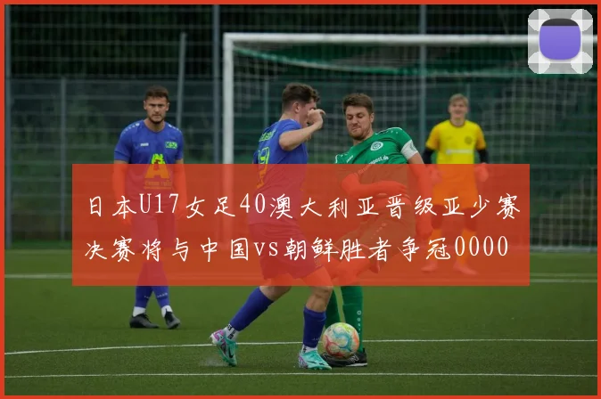 日本U17女足40澳大利亚晋级亚少赛决赛将与中国vs朝鲜胜者争冠0000644