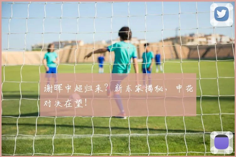 谢晖中超归来？新东家揭秘，申花对决在望！