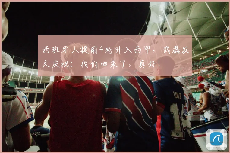 西班牙人提前4轮升入西甲，武磊发文庆祝：我们回来了，真好！