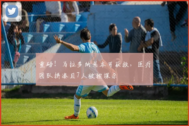 重磅！马拉多纳或本可获救，医疗团队拼凑且7人被控谋杀