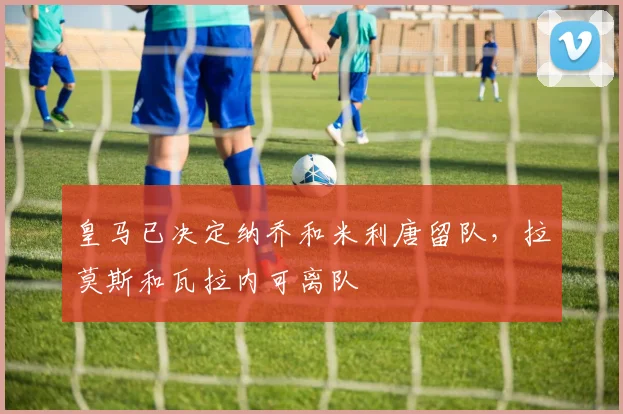 皇马已决定纳乔和米利唐留队，拉莫斯和瓦拉内可离队