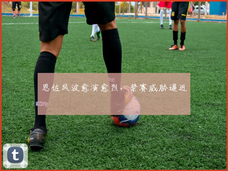 恩佐风波愈演愈烈，禁赛威胁逼近