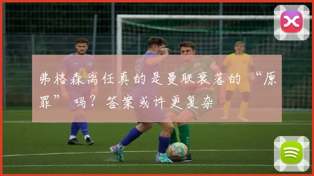 弗格森离任真的是曼联衰落的 “原罪” 吗？答案或许更复杂