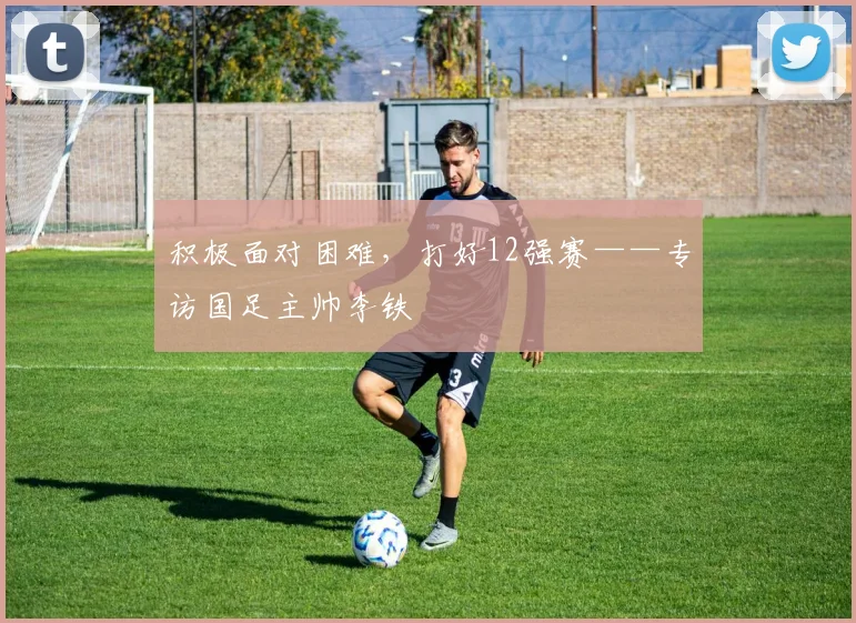 积极面对困难，打好12强赛——专访国足主帅李铁