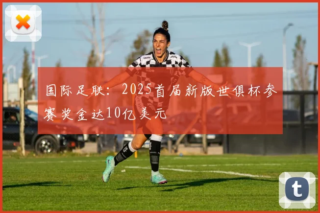 国际足联：2025首届新版世俱杯参赛奖金达10亿美元