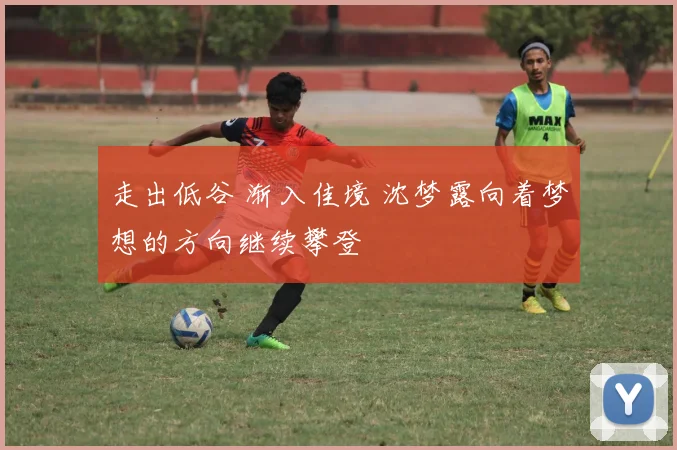 走出低谷 渐入佳境 沈梦露向着梦想的方向继续攀登