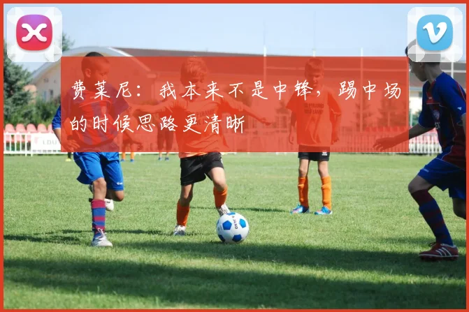 费莱尼：我本来不是中锋，踢中场的时候思路更清晰