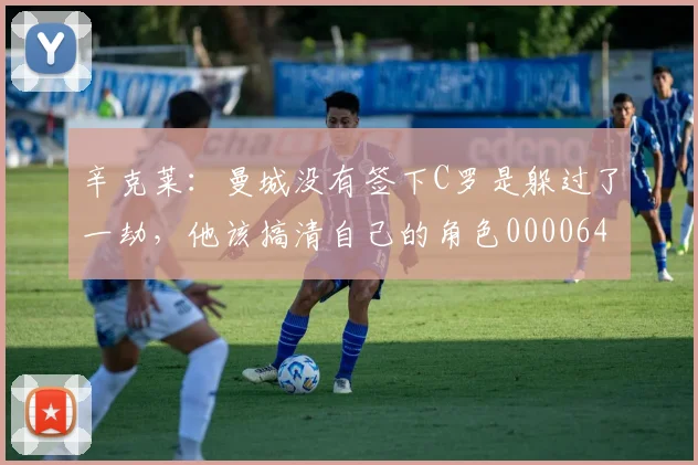 辛克莱：曼城没有签下C罗是躲过了一劫，他该搞清自己的角色0000644