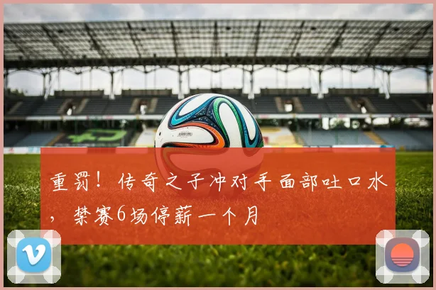 重罚！传奇之子冲对手面部吐口水，禁赛6场停薪一个月